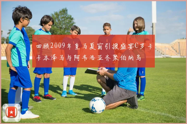回顾2009年皇马夏窗引援盛宴C罗卡卡本泽马与阿韦洛亚齐聚伯纳乌