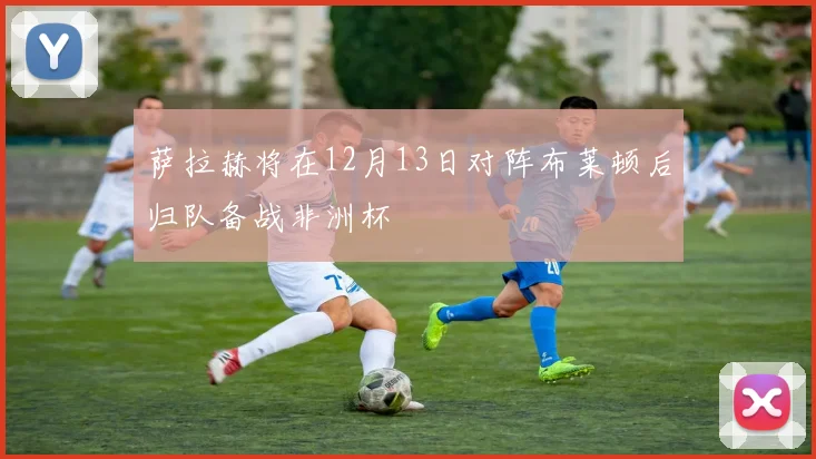 萨拉赫将在12月13日对阵布莱顿后归队备战非洲杯