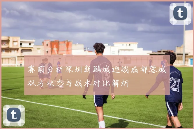 赛前分析深圳新鹏城迎战成都蓉城双方状态与战术对比解析