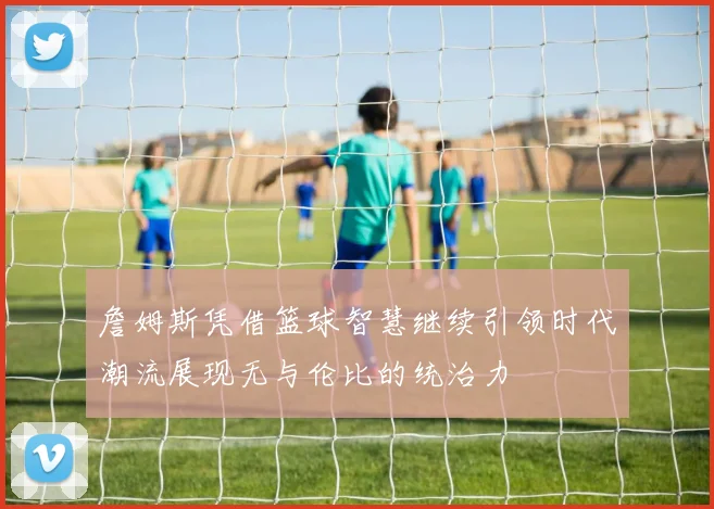 詹姆斯凭借篮球智慧继续引领时代潮流展现无与伦比的统治力