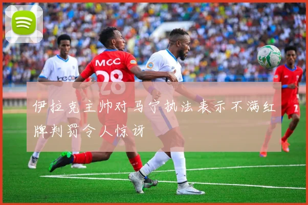 伊拉克主帅对马宁执法表示不满红牌判罚令人惊讶