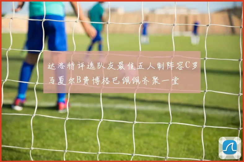 达洛特评选队友最佳五人制阵容C罗马夏尔B费博格巴佩佩齐聚一堂