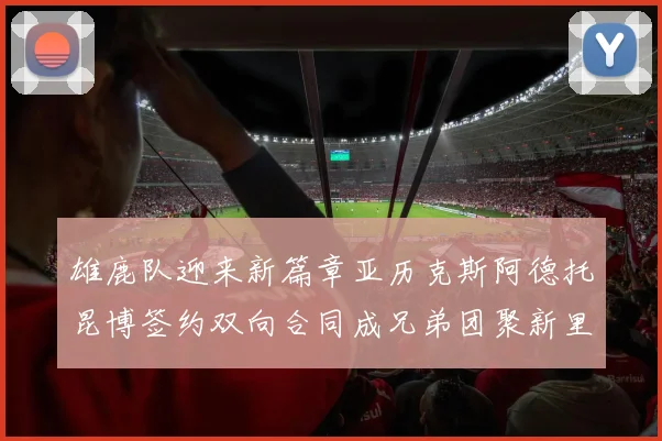雄鹿队迎来新篇章亚历克斯阿德托昆博签约双向合同成兄弟团聚新里程碑