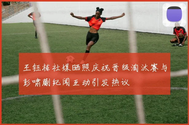 王钰栋社媒晒照庆祝晋级淘汰赛与彭啸蒯纪闻互动引发热议