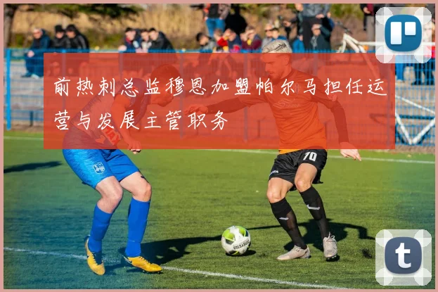 前热刺总监穆恩加盟帕尔马担任运营与发展主管职务