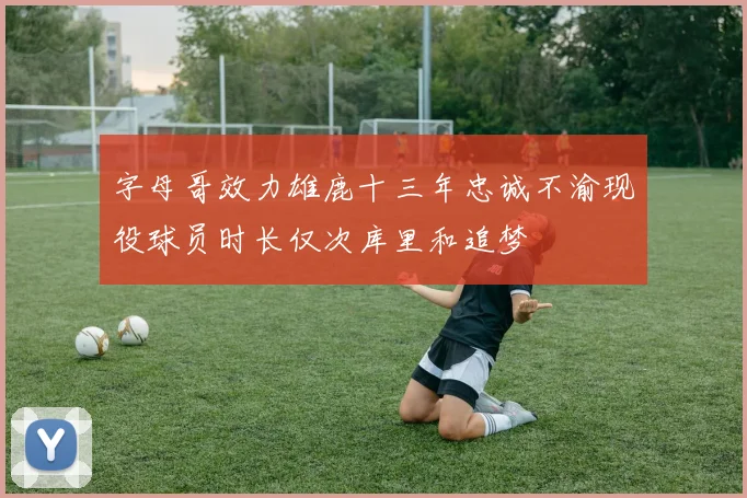 字母哥效力雄鹿十三年忠诚不渝现役球员时长仅次库里和追梦
