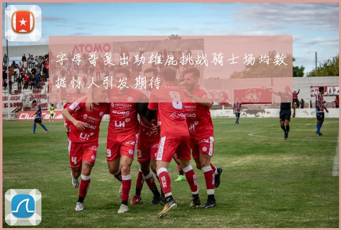 字母哥复出助雄鹿挑战骑士场均数据惊人引发期待