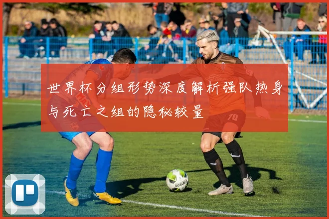世界杯分组形势深度解析强队热身与死亡之组的隐秘较量