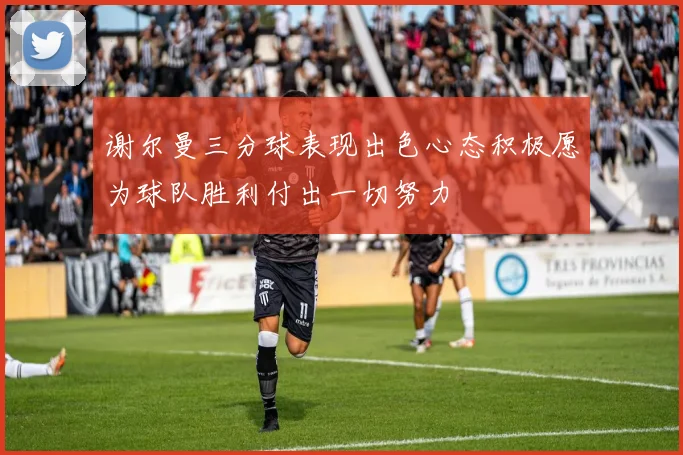 谢尔曼三分球表现出色心态积极愿为球队胜利付出一切努力