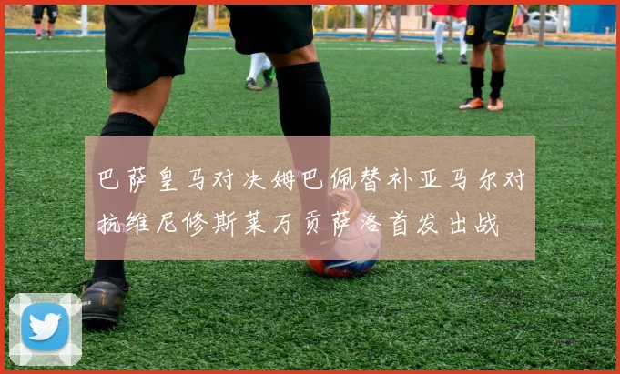巴萨皇马对决姆巴佩替补亚马尔对抗维尼修斯莱万贡萨洛首发出战