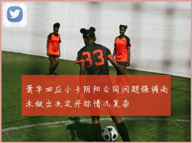 萧华回应小卡阴阳合同问题强调尚未做出决定并称情况复杂