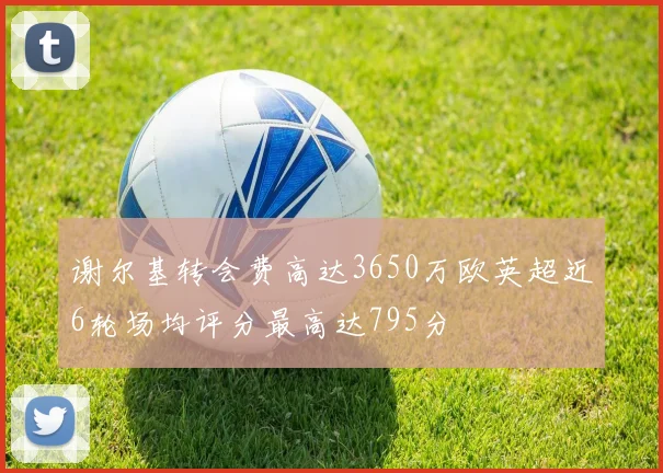 谢尔基转会费高达3650万欧英超近6轮场均评分最高达795分