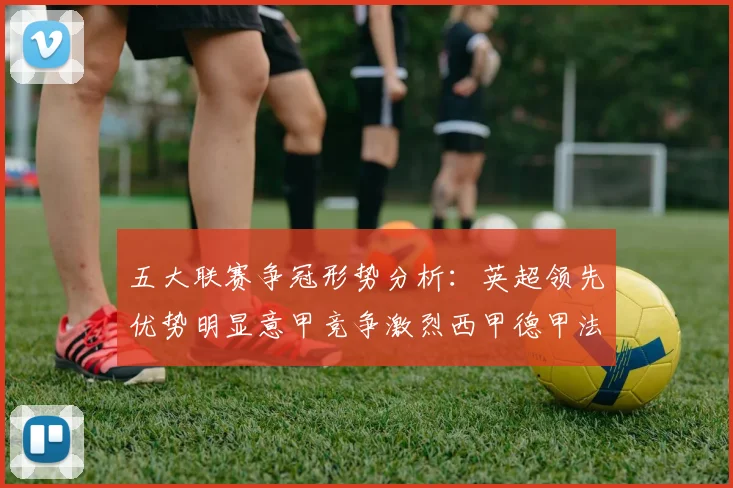 五大联赛争冠形势分析：英超领先优势明显意甲竞争激烈西甲德甲法甲差距各异
