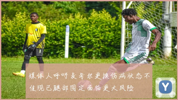 媒体人呼吁麦考尔更换伤病状态不佳现已腿部固定面临更大风险