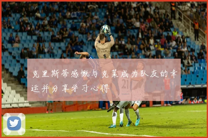 克里斯蒂感慨与克莱成为队友的幸运并分享学习心得