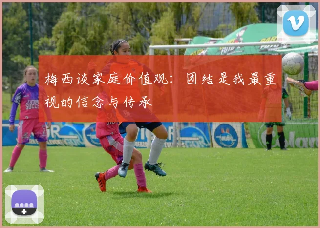 梅西谈家庭价值观：团结是我最重视的信念与传承