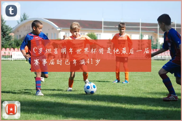 C罗坦言明年世界杯将是他最后一届赛事届时已年满41岁