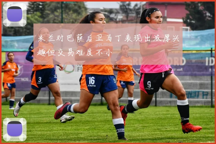 米兰对巴萨后卫马丁表现出浓厚兴趣但交易难度不小