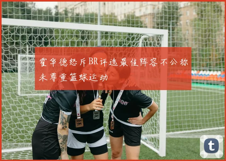霍华德怒斥BR评选最佳阵容不公称未尊重篮球运动