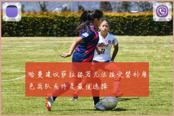哈曼建议萨拉赫若无法接受替补角色离队或许是最佳选择