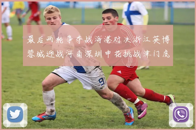 最后两轮争夺战海港对决浙江英博蓉城迎战河南深圳申花挑战津门虎