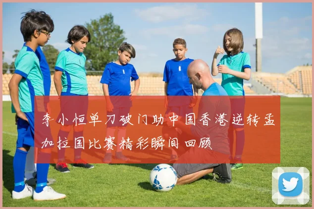 李小恒单刀破门助中国香港逆转孟加拉国比赛精彩瞬间回顾