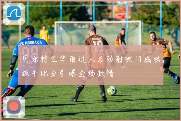 贝尔特兰华丽过人后劲射破门成功扳平比分引爆全场激情