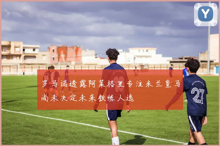 罗马诺透露阿莱格里专注米兰皇马尚未决定未来教练人选