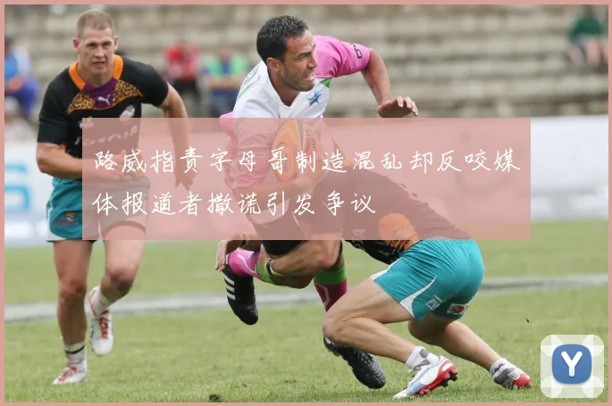 路威指责字母哥制造混乱却反咬媒体报道者撒谎引发争议