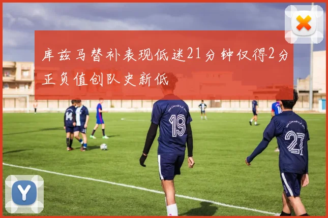 库兹马替补表现低迷21分钟仅得2分正负值创队史新低