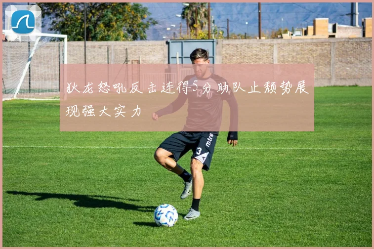 狄龙怒吼反击连得5分助队止颓势展现强大实力