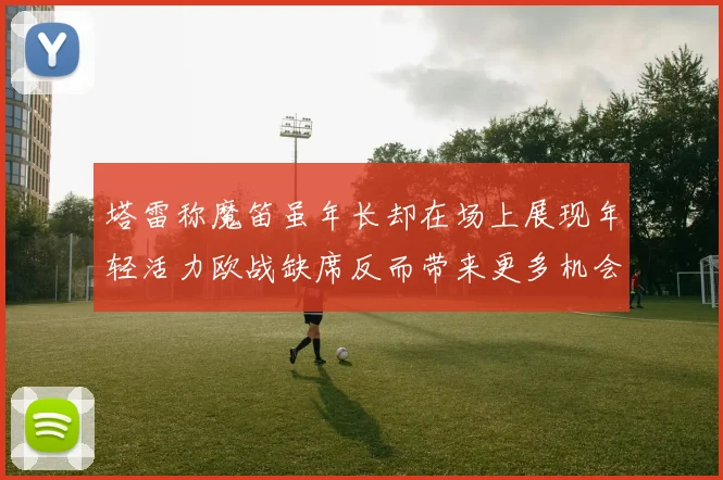 塔雷称魔笛虽年长却在场上展现年轻活力欧战缺席反而带来更多机会
