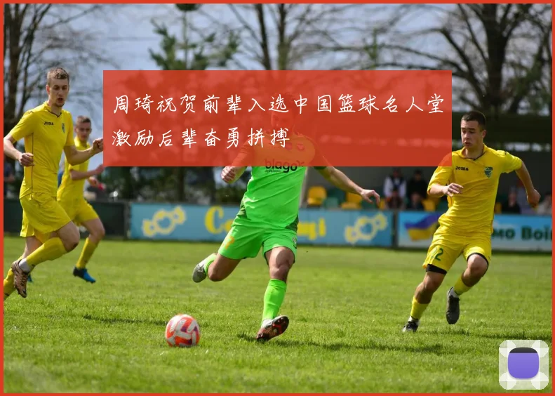 周琦祝贺前辈入选中国篮球名人堂激励后辈奋勇拼搏