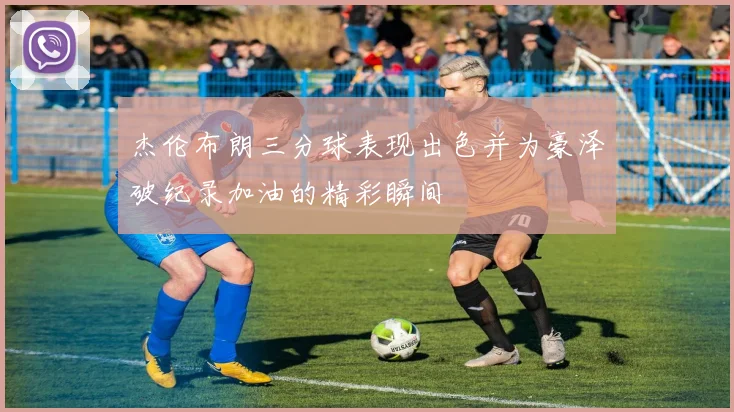 杰伦布朗三分球表现出色并为豪泽破纪录加油的精彩瞬间