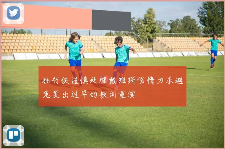 独行侠谨慎处理戴维斯伤情力求避免复出过早的教训重演