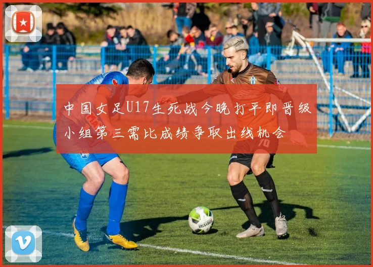 中国女足U17生死战今晚打平即晋级小组第三需比成绩争取出线机会