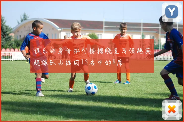 俱乐部身价排行榜揭晓皇马领跑英超球队占据前15名中的8席