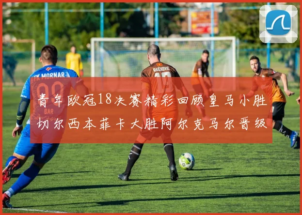 青年欧冠18决赛精彩回顾皇马小胜切尔西本菲卡大胜阿尔克马尔晋级